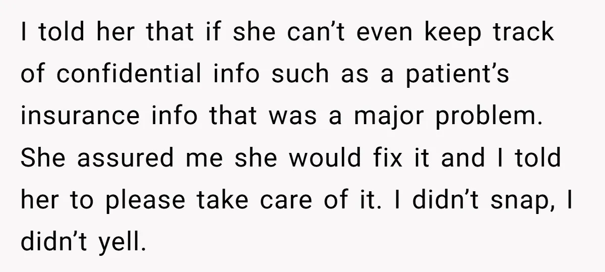 I told her that if she can’t even keep track of confidential info such as a patient’s insurance info that was a major problem. She assured me she would fix...