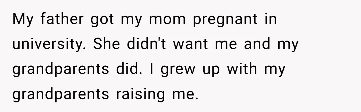 My father got my mom pregnant in university. She didn't want me and my grandparents did. I grew up with my grandparents raising me.