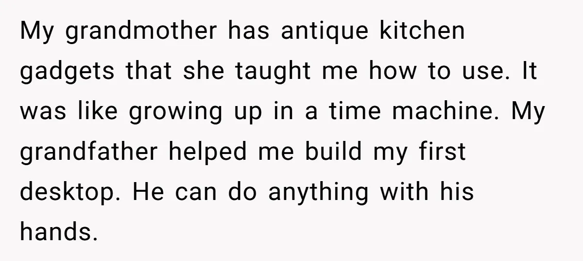 My grandmother has antique kitchen gadgets that she taught me how to use. It was like growing up in a time machine. My grandfather helped me build my first desktop....