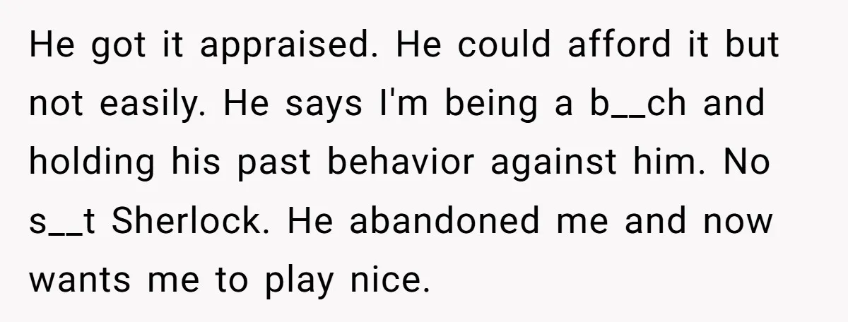 He got it appraised. He could afford it but not easily. He says I'm being a b__ch and holding his past behavior against him. No s__t Sherlock. He abandoned me...