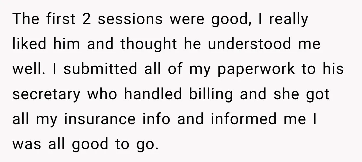 The first 2 sessions were good, I really liked him and thought he understood me well. I submitted all of my paperwork to his secretary who handled billing and she...