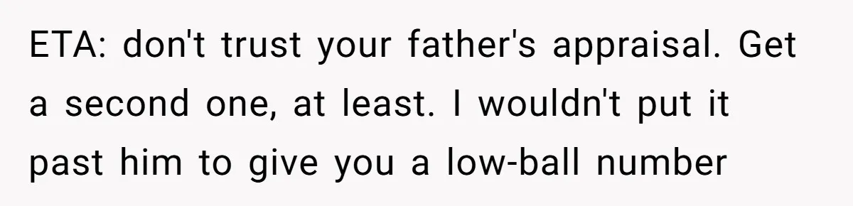 ETA: don't trust your father's appraisal. Get a second one, at least. I wouldn't put it past him to give you a low-ball number