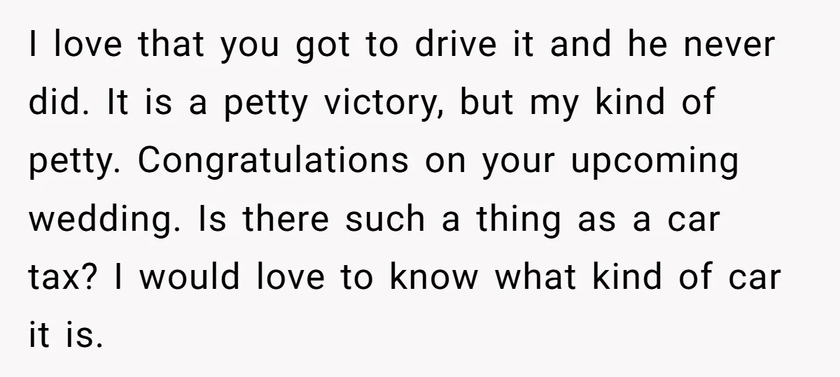 I love that you got to drive it and he never did. It is a petty victory, but my kind of petty. Congratulations on your upcoming wedding. Is there such...
