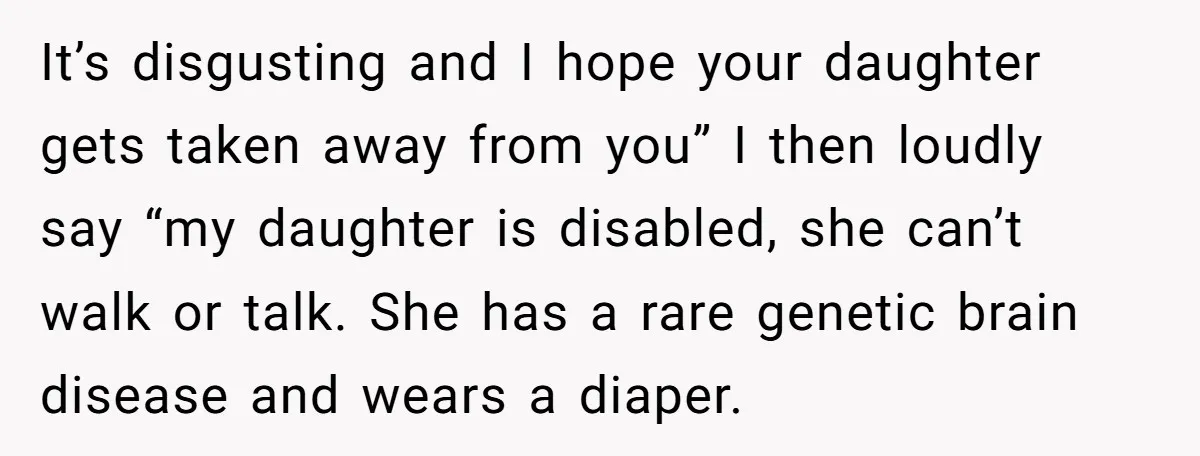 It’s disgusting and I hope your daughter gets taken away from you” I then loudly say “my daughter is disabled, she can’t walk or talk. She has a rare genetic...