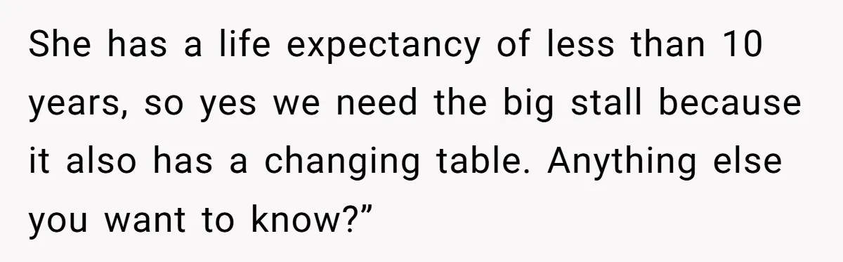 She has a life expectancy of less than 10 years, so yes we need the big stall because it also has a changing table. Anything else you want to know?”