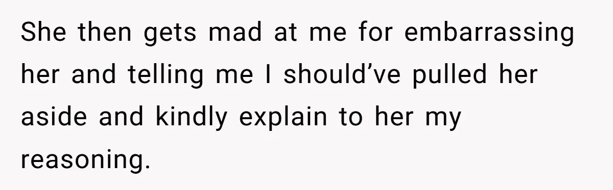 She then gets mad at me for embarrassing her and telling me I should’ve pulled her aside and kindly explain to her my reasoning.