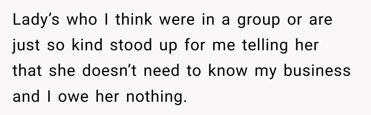Lady’s who I think were in a group or are just so kind stood up for me telling her that she doesn’t need to know my business and I owe...