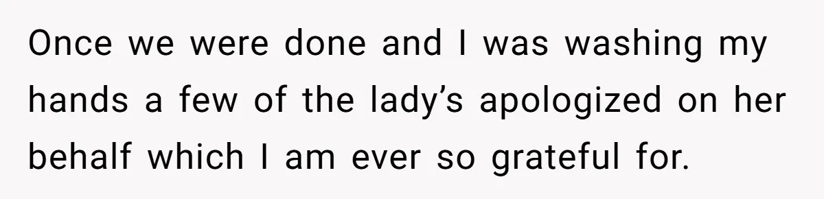 Once we were done and I was washing my hands a few of the lady’s apologized on her behalf which I am ever so grateful for.