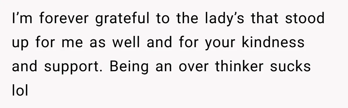 I’m forever grateful to the lady’s that stood up for me as well and for your kindness and support. Being an over thinker sucks lol