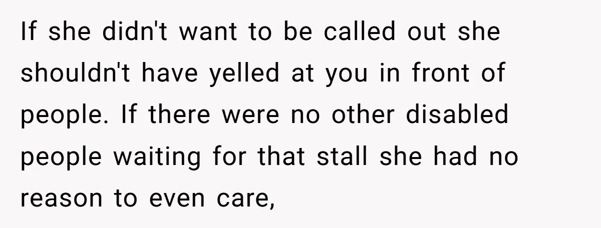 If she didn't want to be called out she shouldn't have yelled at you in front of people. If there were no other disabled people waiting for that stall she...