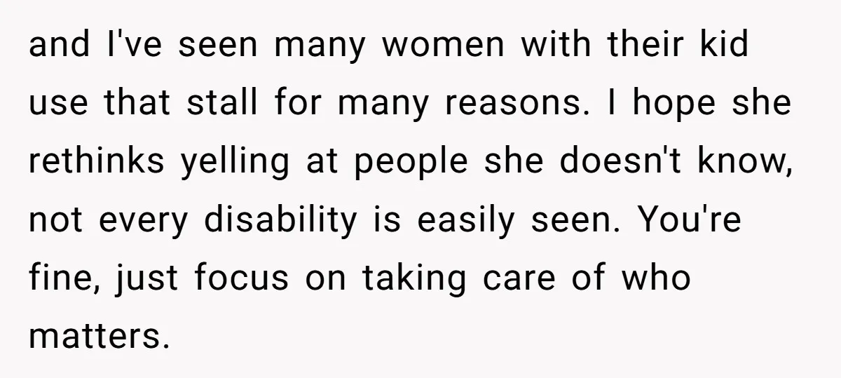 and I've seen many women with their kid use that stall for many reasons. I hope she rethinks yelling at people she doesn't know, not every disability is easily seen....