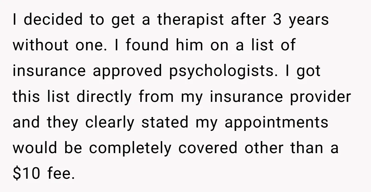 I decided to get a therapist after 3 years without one. I found him on a list of insurance approved psychologists. I got this list directly from my insurance provider...