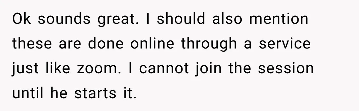 Ok sounds great. I should also mention these are done online through a service just like zoom. I cannot join the session until he starts it.