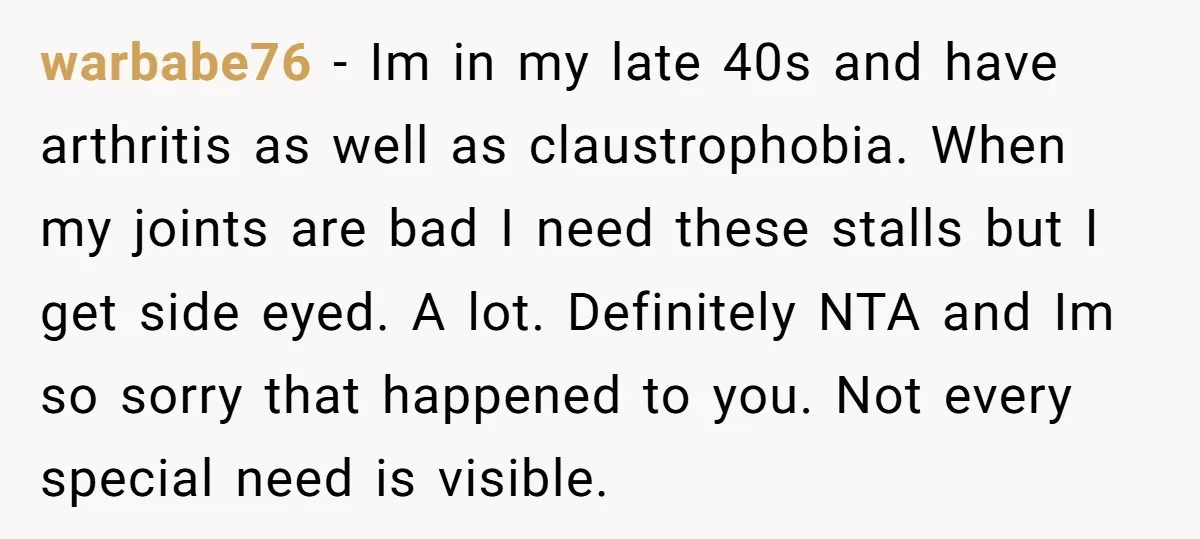 warbabe76 − Im in my late 40s and have arthritis as well as claustrophobia. When my joints are bad I need these stalls but I get side eyed. A lot....