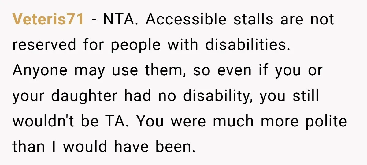 Veteris71 − NTA. Accessible stalls are not reserved for people with disabilities. Anyone may use them, so even if you or your daughter had no disability, you still wouldn't be...