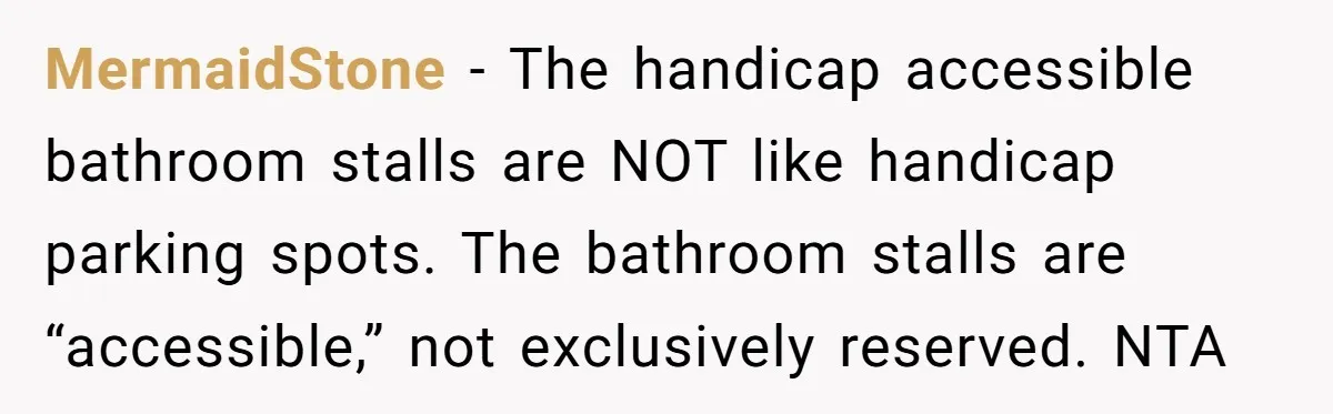 MermaidStone − The handicap accessible bathroom stalls are NOT like handicap parking spots. The bathroom stalls are “accessible,” not exclusively reserved. NTA
