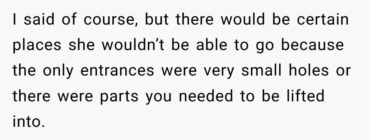 I said of course, but there would be certain places she wouldn’t be able to go because the only entrances were very small holes or there were parts you needed...