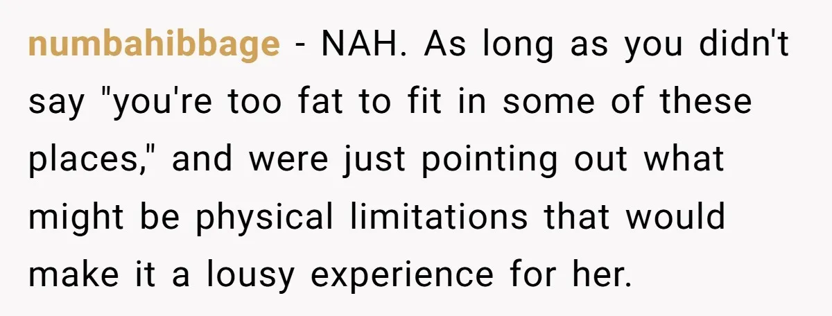 numbahibbage − NAH. As long as you didn't say "you're too fat to fit in some of these places," and were just pointing out what might be physical limitations that...