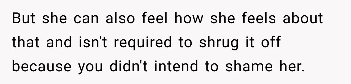 But she can also feel how she feels about that and isn't required to shrug it off because you didn't intend to shame her.