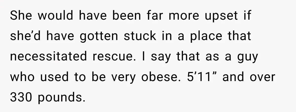 She would have been far more upset if she’d have gotten stuck in a place that necessitated rescue. I say that as a guy who used to be very obese....