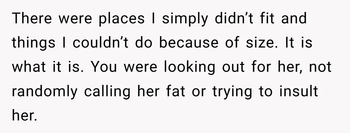 There were places I simply didn’t fit and things I couldn’t do because of size. It is what it is. You were looking out for her, not randomly calling her...
