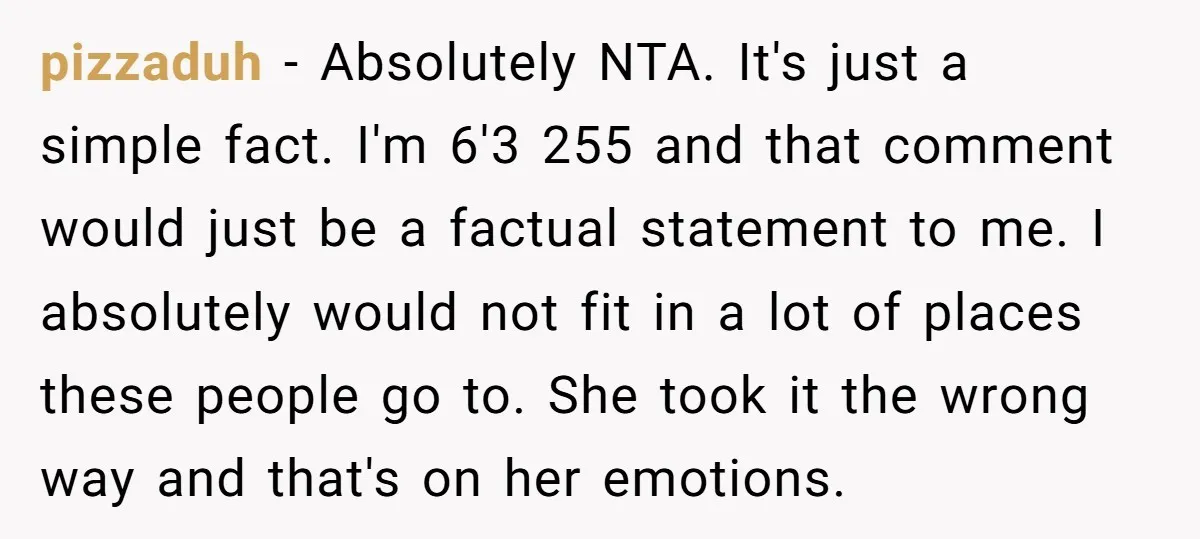 pizzaduh − Absolutely NTA. It's just a simple fact. I'm 6'3 255 and that comment would just be a factual statement to me. I absolutely would not fit in a...