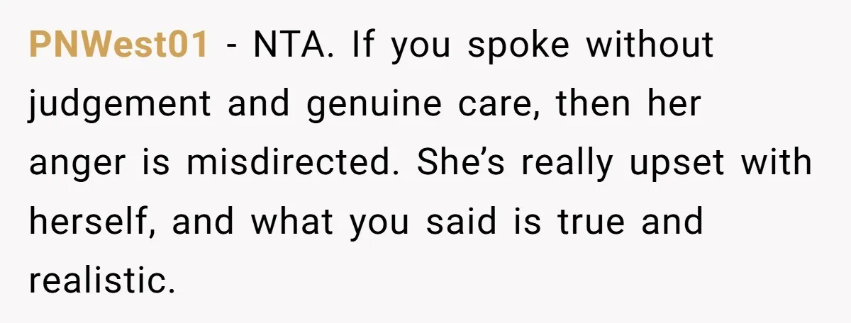 PNWest01 − NTA. If you spoke without judgement and genuine care, then her anger is misdirected. She’s really upset with herself, and what you said is true and realistic.
