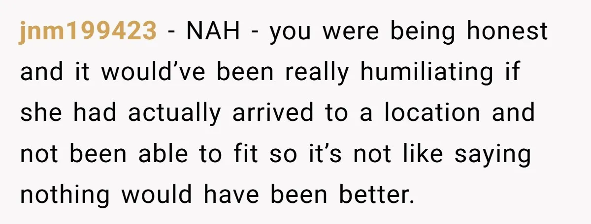 jnm199423 − NAH - you were being honest and it would’ve been really humiliating if she had actually arrived to a location and not been able to fit so it’s...