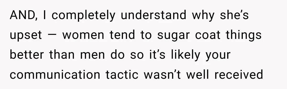 AND, I completely understand why she’s upset — women tend to sugar coat things better than men do so it’s likely your communication tactic wasn’t well received