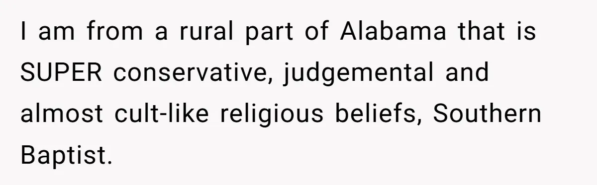 I am from a rural part of Alabama that is SUPER conservative, judgemental and almost cult-like religious beliefs, Southern Baptist.