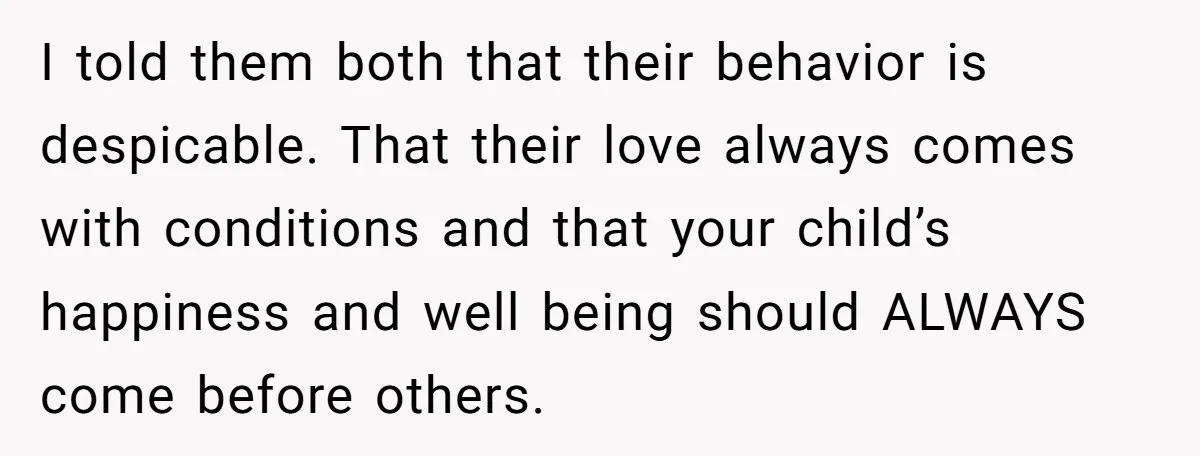 I told them both that their behavior is despicable. That their love always comes with conditions and that your child’s happiness and well being should ALWAYS come before others.