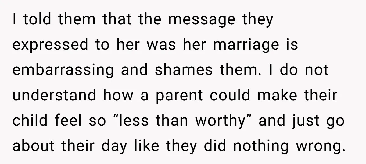 I told them that the message they expressed to her was her marriage is embarrassing and shames them. I do not understand how a parent could make their child feel...