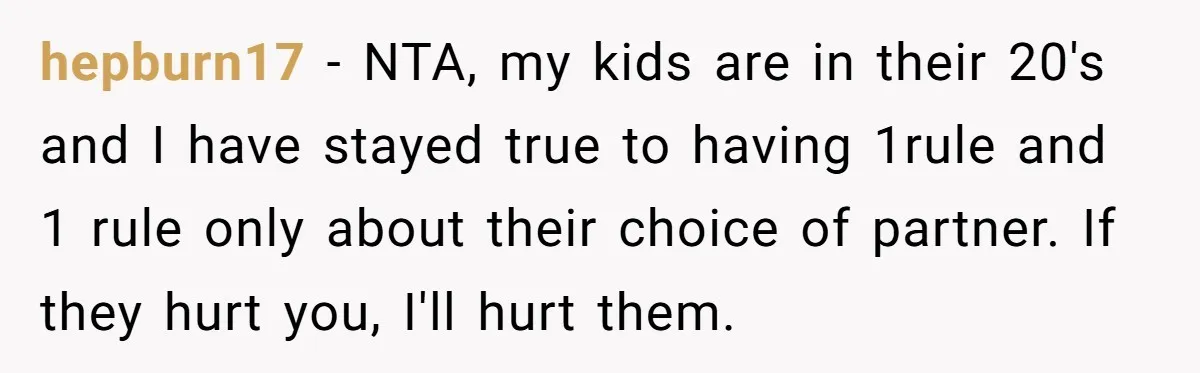 hepburn17 − NTA, my kids are in their 20's and I have stayed true to having 1rule and 1 rule only about their choice of partner. If they hurt you,...