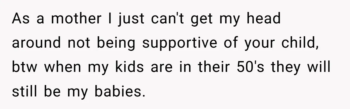 As a mother I just can't get my head around not being supportive of your child, btw when my kids are in their 50's they will still be my babies.