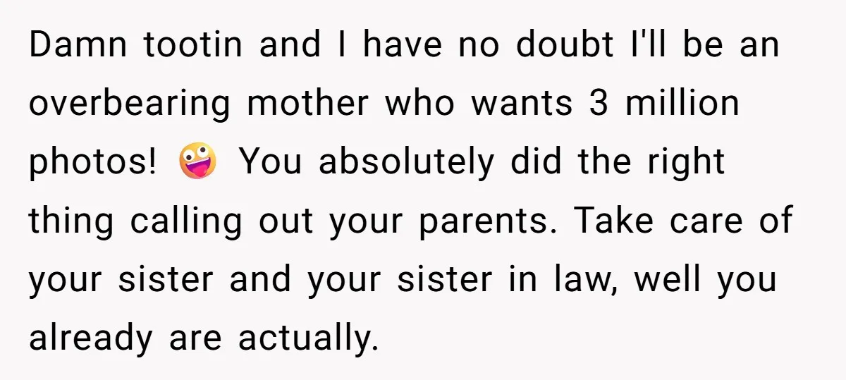 Damn tootin and I have no doubt I'll be an overbearing mother who wants 3 million photos! 🤪 You absolutely did the right thing calling out your parents. Take care...