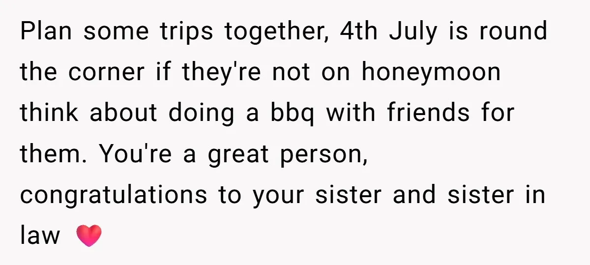 Plan some trips together, 4th July is round the corner if they're not on honeymoon think about doing a bbq with friends for them. You're a great person, congratulations to...