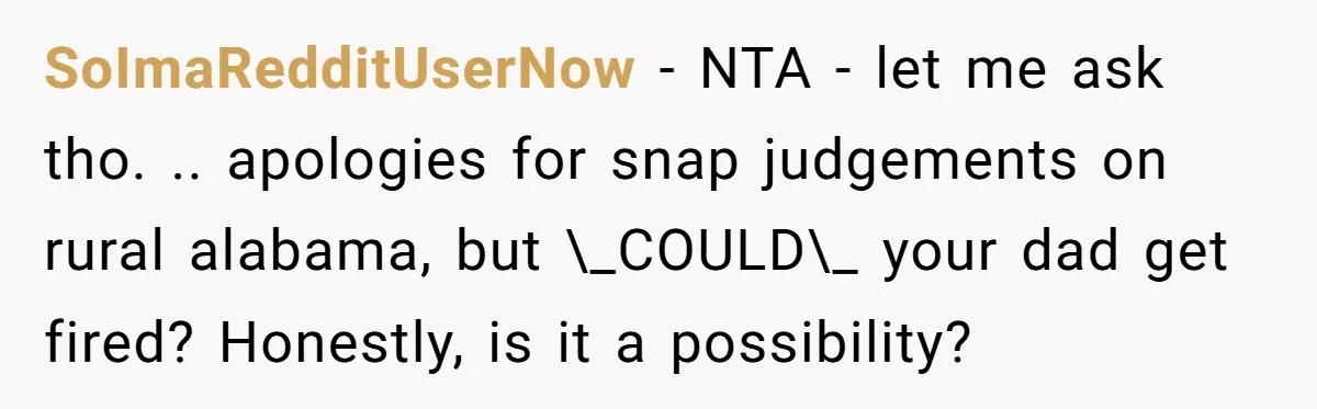 SoImaRedditUserNow − NTA - let me ask tho. .. apologies for snap judgements on rural alabama, but \_COULD\_ your dad get fired? Honestly, is it a possibility?