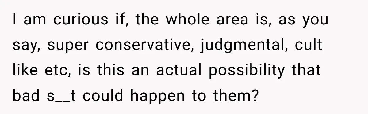 I am curious if, the whole area is, as you say, super conservative, judgmental, cult like etc, is this an actual possibility that bad s__t could happen to them?