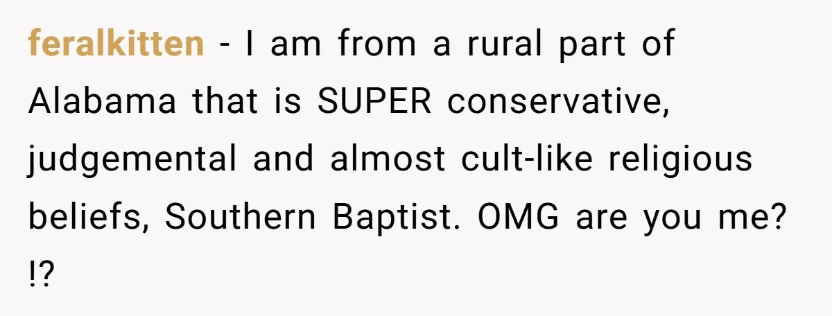 feralkitten − I am from a rural part of Alabama that is SUPER conservative, judgemental and almost cult-like religious beliefs, Southern Baptist. OMG are you me? !?