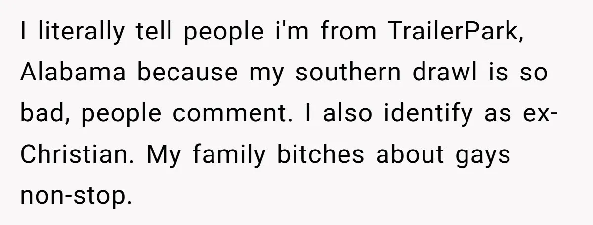 I literally tell people i'm from TrailerPark, Alabama because my southern drawl is so bad, people comment. I also identify as ex-Christian. My family bitches about gays non-stop.