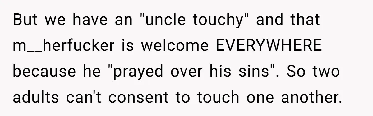 But we have an "uncle touchy" and that m__herfucker is welcome EVERYWHERE because he "prayed over his sins". So two adults can't consent to touch one another.