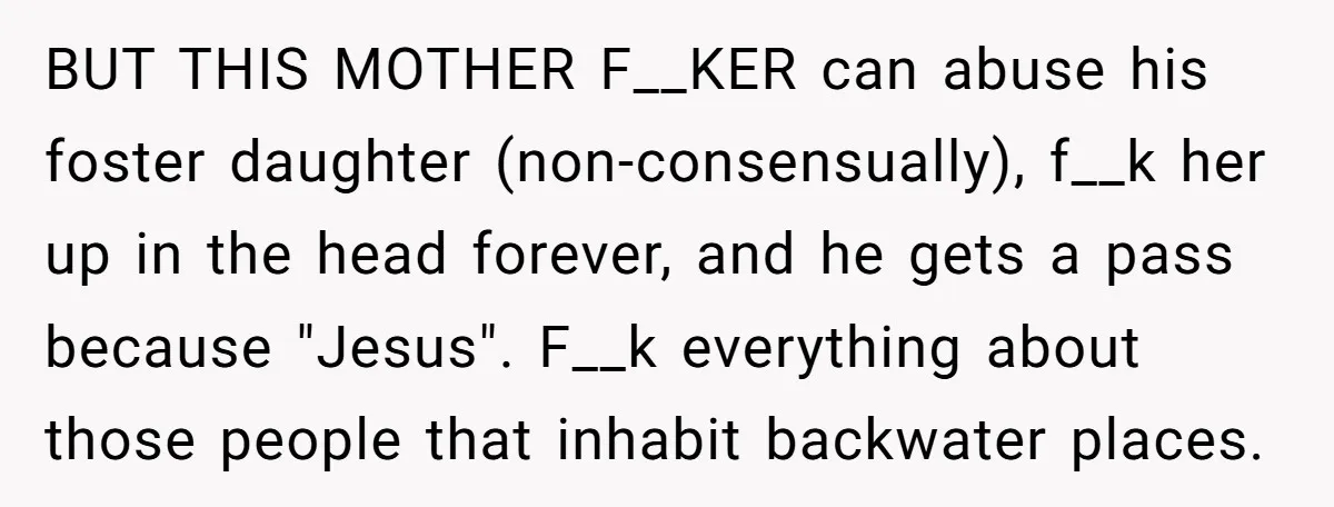 BUT THIS MOTHER F__KER can abuse his foster daughter (non-consensually), f__k her up in the head forever, and he gets a pass because "Jesus". F__k everything about those people that...