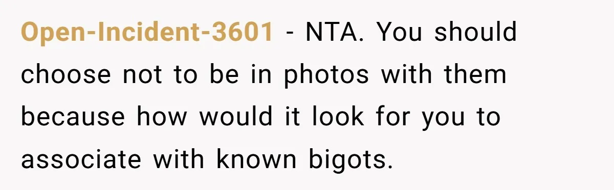 Open-Incident-3601 − NTA. You should choose not to be in photos with them because how would it look for you to associate with known bigots.