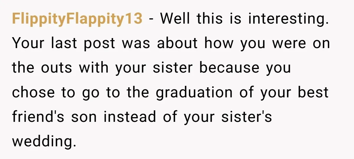 FlippityFlappity13 − Well this is interesting. Your last post was about how you were on the outs with your sister because you chose to go to the graduation of your...