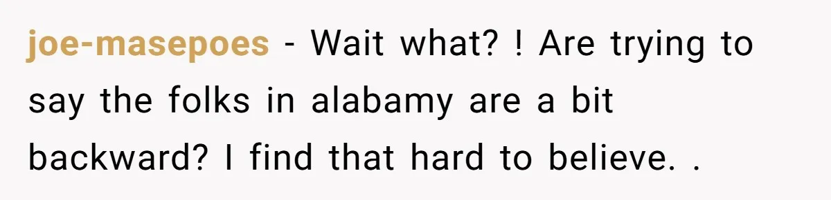 joe-masepoes − Wait what? ! Are trying to say the folks in alabamy are a bit backward? I find that hard to believe. .