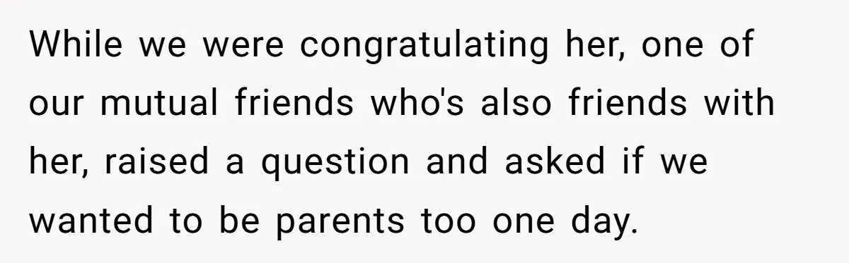 While we were congratulating her, one of our mutual friends who's also friends with her, raised a question and asked if we wanted to be parents too one day.