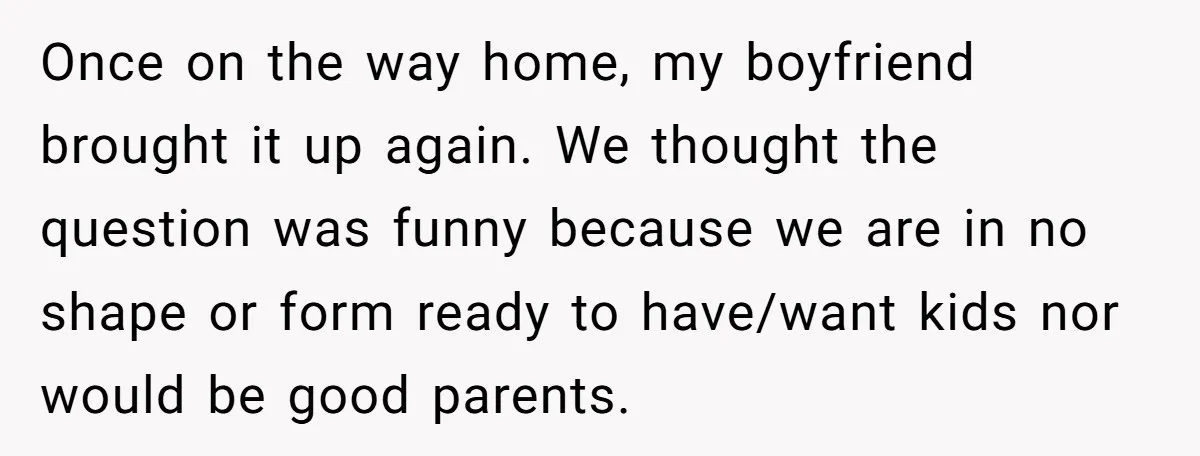 Once on the way home, my boyfriend brought it up again. We thought the question was funny because we are in no shape or form ready to have/want kids nor...