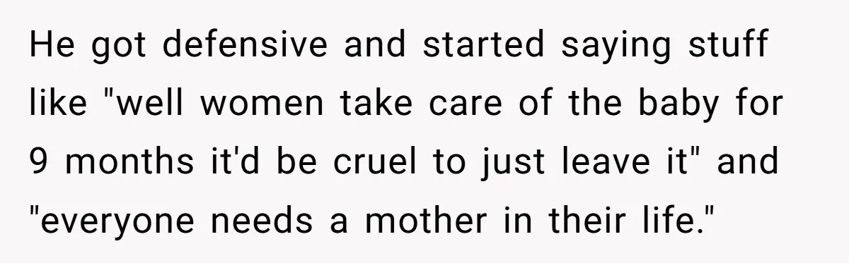 He got defensive and started saying stuff like "well women take care of the baby for 9 months it'd be cruel to just leave it" and "everyone needs a mother...