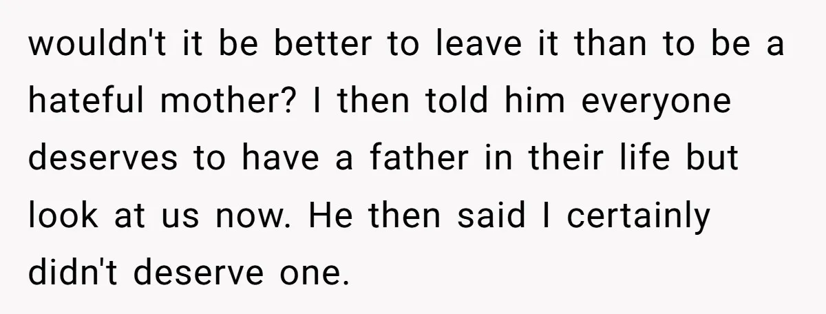 wouldn't it be better to leave it than to be a hateful mother? I then told him everyone deserves to have a father in their life but look at us...