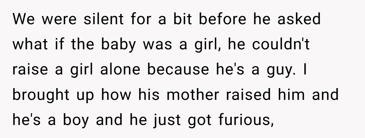 We were silent for a bit before he asked what if the baby was a girl, he couldn't raise a girl alone because he's a guy. I brought up how...